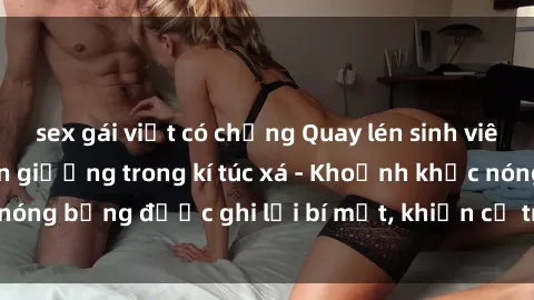 sex gái việt có chồng Quay lén sinh viên làm tình ngay trên giường trong kí túc xá - Khoảnh khắc nóng bỏng được ghi lại bí mật, khiến cả trường học xôn xao.