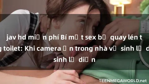 jav hd miễn phí Bí mật sex bị quay lén trong toilet: Khi camera ẩn trong nhà vệ sinh lộ diện