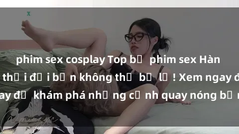 phim sex cosplay Top bộ phim sex Hàn Quốc hot nhất mọi thời đại bạn không thể bỏ lỡ! Xem ngay để khám phá những cảnh quay nóng bỏng, đầy nghẹt thở!