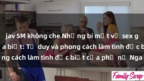 jav SM không che Những bí mật về sex gái Nga mà bạn chưa biết: Tư duy và phong cách làm tình đặc biệt của phụ nữ Nga