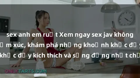 sex anh em ruột Xem ngay sex jav không che để thỏa mãn cảm xúc, khám phá những khoảnh khắc đầy kích thích và sống động nhất chỉ trong click!