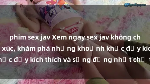 phim sex jav Xem ngay sex jav không che để thỏa mãn cảm xúc, khám phá những khoảnh khắc đầy kích thích và sống động nhất chỉ trong click!