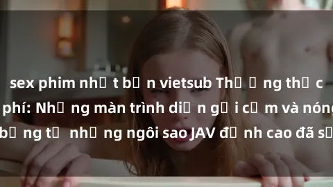 sex phim nhật bản vietsub Thưởng thức sex JAV idol miễn phí: Những màn trình diễn gợi cảm và nóng bỏng từ những ngôi sao JAV đỉnh cao đã sẵn sàng để bạn khám phá.