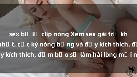 sex bị lộ clip nóng Xem sex gái trẻ không che hấp dẫn nhất, cực kỳ nóng bỏng và đầy kích thích, đảm bảo sẽ làm hài lòng mọi người!