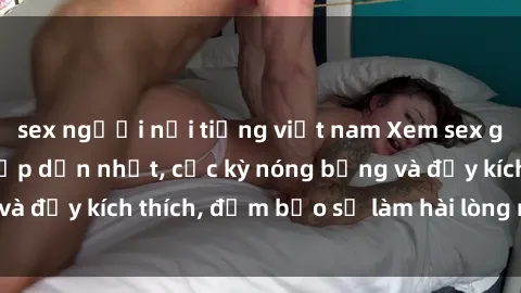 sex người nổi tiếng việt nam Xem sex gái trẻ không che hấp dẫn nhất, cực kỳ nóng bỏng và đầy kích thích, đảm bảo sẽ làm hài lòng mọi người!