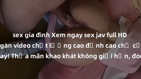 sex gia đình Xem ngay sex jav full HD miễn phí - Hàng ngàn video chất lượng cao đỉnh cao chỉ cần click vào ngay! Thỏa mãn khao khát không giới hạn, đón chờ những trải nghiệm mới lạ!