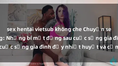 sex hentai vietsub không che Chuyện sex gái Việt có chồng: Những bí mật đằng sau cuộc sống gia đình đầy nhiệt huyết và cảm xúc