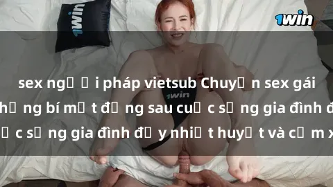 sex người pháp vietsub Chuyện sex gái Việt có chồng: Những bí mật đằng sau cuộc sống gia đình đầy nhiệt huyết và cảm xúc