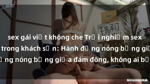 sex gái việt không che Trải nghiệm sex sinh viên sôi động trong khách sạn: Hành động nóng bỏng giữa đám đông, không ai bị bỏ lỡ