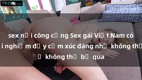 sex nơi công cộng Sex gái Việt Nam có con: Trải nghiệm đầy cảm xúc đáng nhớ không thể bỏ qua