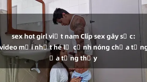 sex hot girl việt nam Clip sex gây sốc: Loạt video mới nhất hé lộ cảnh nóng chưa từng thấy