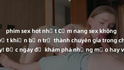 phim sex hot nhất Cẩm nang sex không che: Những bí quyết khiến bạn trở thành chuyên gia trong chuyện ấy! Đọc ngay để khám phá những mẹo hay và bí quyết tình dục không che.