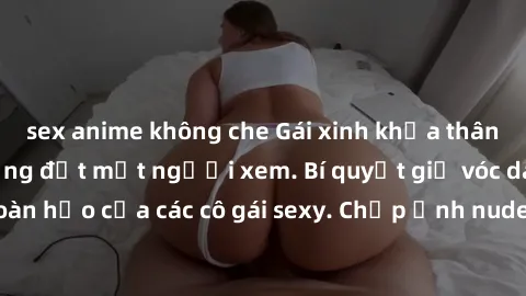 sex anime không che Gái xinh khỏa thân khoe dáng nóng bỏng đốt mắt người xem. Bí quyết giữ vóc dáng hoàn hảo của các cô gái sexy. Chụp ảnh nude tự tin không sợ lộ hàng.