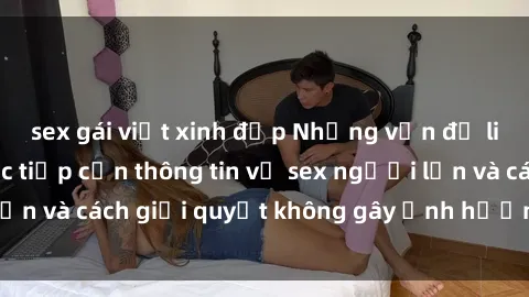 sex gái việt xinh đẹp Những vấn đề liên quan đến việc tiếp cận thông tin về sex người lớn và cách giải quyết không gây ảnh hưởng đến trẻ em