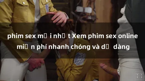 phim sex mới nhất Xem phim sex online miễn phí nhanh chóng và dễ dàng