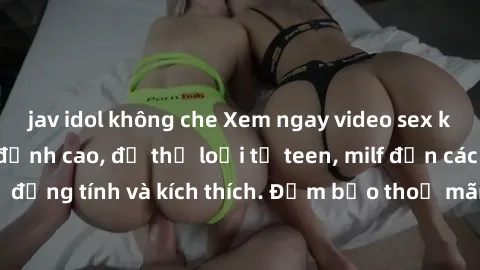 jav idol không che Xem ngay video sex không che miễn phí đỉnh cao, đủ thể loại từ teen, milf đến các cảnh quan hệ đồng tính và kích thích. Đảm bảo thoả mãn mọi khả năng kích thích của bạn!