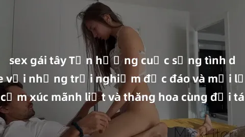 sex gái tây Tận hưởng cuộc sống tình dục online không che với những trải nghiệm độc đáo và mới lạ. Khám phá cảm xúc mãnh liệt và thăng hoa cùng đối tác tại các trang web chuyên nghiệp.