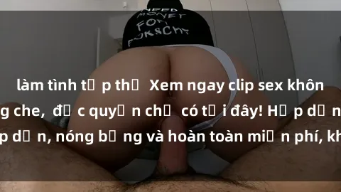 làm tình tập thể Xem ngay clip sex không che cực hot, không che,  độc quyền chỉ có tại đây! Hấp dẫn, nóng bỏng và hoàn toàn miễn phí, không thể bỏ qua!