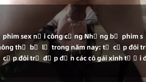 phim sex nơi công cộng Những bộ phim sex JAV hot nhất không thể bỏ lỡ trong năm nay: từ cặp đôi trẻ đẹp đến các cô gái xinh tươi đầy sức hút.