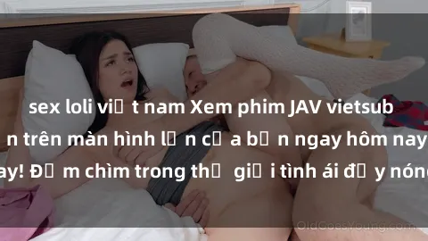 sex loli việt nam Xem phim JAV vietsub mới nhất và hấp dẫn trên màn hình lớn của bạn ngay hôm nay! Đắm chìm trong thế giới tình ái đầy nóng bỏng và kích thích.