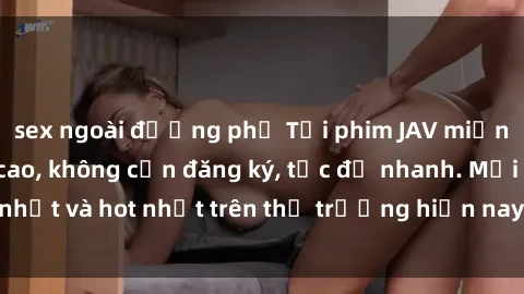 sex ngoài đường phố Tải phim JAV miễn phí chất lượng cao, không cần đăng ký, tốc độ nhanh. Mới nhất và hot nhất trên thị trường hiện nay, cập nhật hàng ngày.