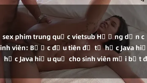 sex phim trung quốc vietsub Hướng dẫn cách học Java cho sinh viên: Bước đầu tiên để tự học Java hiệu quả cho sinh viên mới bắt đầu là gì?