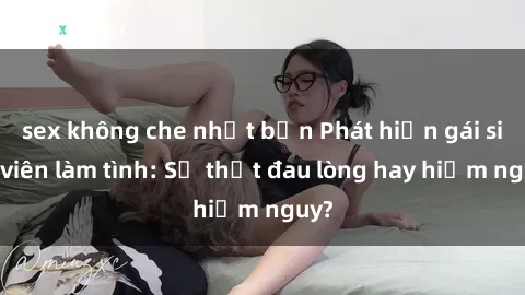 sex không che nhật bản Phát hiện gái sinh viên làm tình: Sự thật đau lòng hay hiểm nguy?