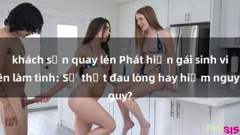 khách sạn quay lén Phát hiện gái sinh viên làm tình: Sự thật đau lòng hay hiểm nguy?