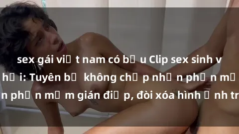 sex gái việt nam có bầu Clip sex sinh viên gây sốt mạng xã hội: Tuyên bố không chấp nhận phần mềm gián điệp, đòi xóa hình ảnh trên internet