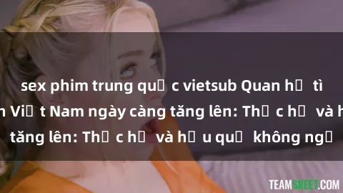 sex phim trung quốc vietsub Quan hệ tình dục của nữ sinh Việt Nam ngày càng tăng lên: Thực hư và hậu quả không ngờ