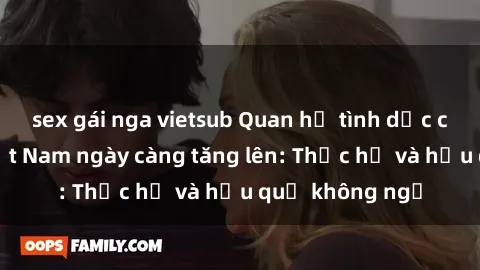 sex gái nga vietsub Quan hệ tình dục của nữ sinh Việt Nam ngày càng tăng lên: Thực hư và hậu quả không ngờ