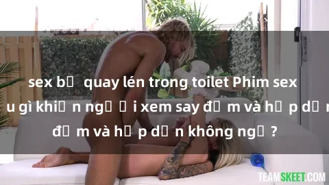 sex bị quay lén trong toilet Phim sex học sinh: Điều gì khiến người xem say đắm và hấp dẫn không ngờ?
