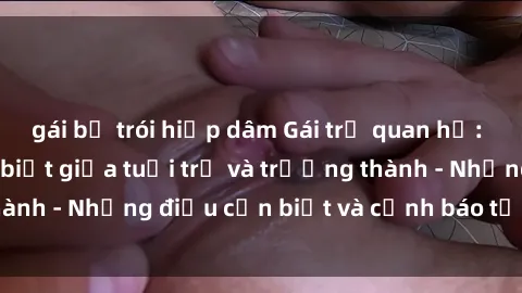 gái bị trói hiếp dâm Gái trẻ quan hệ: Mối quan hệ khác biệt giữa tuổi trẻ và trưởng thành - Những điều cần biết và cảnh báo từ chuyên gia