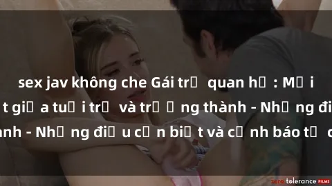 sex jav không che Gái trẻ quan hệ: Mối quan hệ khác biệt giữa tuổi trẻ và trưởng thành - Những điều cần biết và cảnh báo từ chuyên gia