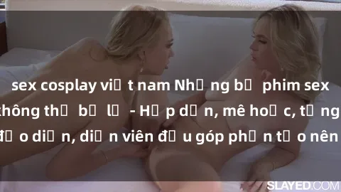 sex cosplay việt nam Những bộ phim sex gái già đỉnh cao không thể bỏ lỡ - Hấp dẫn, mê hoặc, từng đạo diễn, diễn viên đều góp phần tạo nên sự hấp dẫn, kích thích.