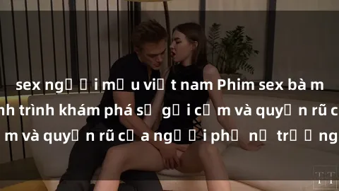 sex người mẫu việt nam Phim sex bà mẹ nóng bỏng: Hành trình khám phá sự gợi cảm và quyến rũ của người phụ nữ trưởng thành.