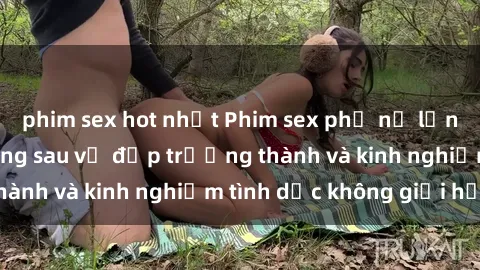 phim sex hot nhất Phim sex phụ nữ lớn tuổi: Sức hút đằng sau vẻ đẹp trưởng thành và kinh nghiệm tình dục không giới hạn