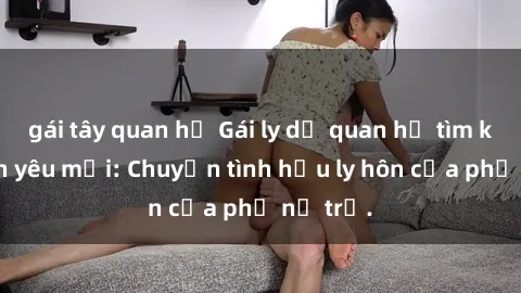 gái tây quan hệ Gái ly dị quan hệ tìm kiếm tình yêu mới: Chuyện tình hậu ly hôn của phụ nữ trẻ.