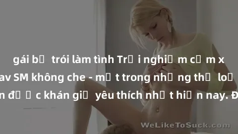 gái bị trói làm tình Trải nghiệm cảm xúc thăng hoa với jav SM không che - một trong những thể loại phim người lớn được khán giả yêu thích nhất hiện nay. Đảm bảo đem lại sự hấp dẫn, kích thích tối đa c