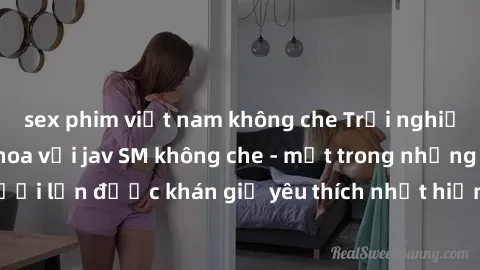 sex phim việt nam không che Trải nghiệm cảm xúc thăng hoa với jav SM không che - một trong những thể loại phim người lớn được khán giả yêu thích nhất hiện nay. Đảm bảo đem lại sự hấp dẫn, kích thích t