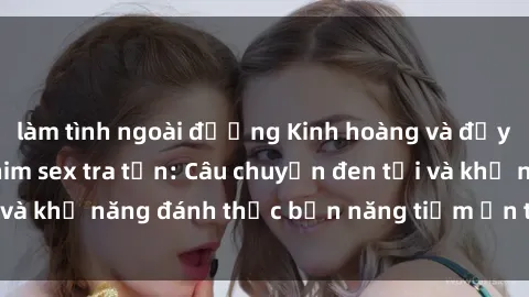 làm tình ngoài đường Kinh hoàng và đầy kích thích với phim sex tra tấn: Câu chuyện đen tối và khả năng đánh thức bản năng tiềm ẩn trong con người