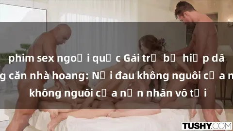 phim sex ngoại quốc Gái trẻ bị hiếp dâm bạo lực trong căn nhà hoang: Nỗi đau không nguôi của nạn nhân vô tội