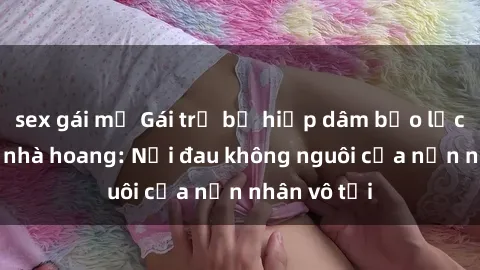 sex gái mỹ Gái trẻ bị hiếp dâm bạo lực trong căn nhà hoang: Nỗi đau không nguôi của nạn nhân vô tội