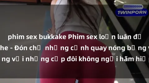 phim sex bukkake Phim sex loạn luân đầy kích thích không che - Đón chờ những cảnh quay nóng bỏng với những cặp đôi không ngại hãm hiếp gia đình trong lòng