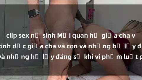 clip sex nữ sinh Mối quan hệ giữa cha và con: Sự thật về tình dục giữa cha và con và những hệ lụy đáng sợ khi vi phạm luật pháp.
