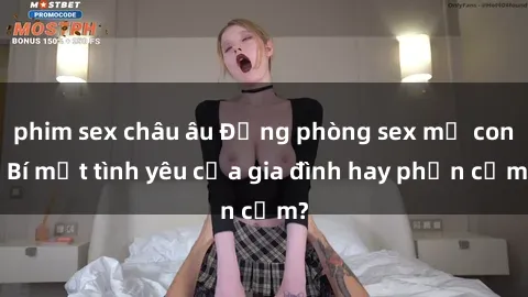 phim sex châu âu Động phòng sex mẹ con: Bí mật tình yêu của gia đình hay phản cảm?