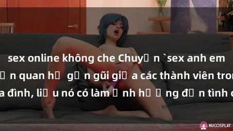 sex online không che Chuyện `sex anh em ruột` - Đề cập đến quan hệ gần gũi giữa các thành viên trong gia đình, liệu nó có làm ảnh hưởng đến tình cảm gia đình hay không?