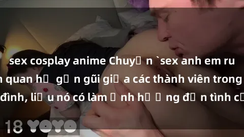 sex cosplay anime Chuyện `sex anh em ruột` - Đề cập đến quan hệ gần gũi giữa các thành viên trong gia đình, liệu nó có làm ảnh hưởng đến tình cảm gia đình hay không?