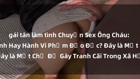 gái tân làm tình Chuyện Sex Ông Cháu: Mối Quan Hệ Gia Đình Hay Hành Vi Phạm Đạo Đức? Đây là Một Chủ Đề Gây Tranh Cãi Trong Xã Hội Hiện Nay.
