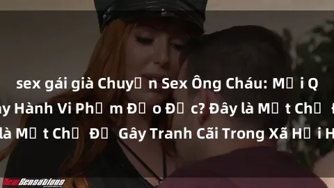 sex gái già Chuyện Sex Ông Cháu: Mối Quan Hệ Gia Đình Hay Hành Vi Phạm Đạo Đức? Đây là Một Chủ Đề Gây Tranh Cãi Trong Xã Hội Hiện Nay.